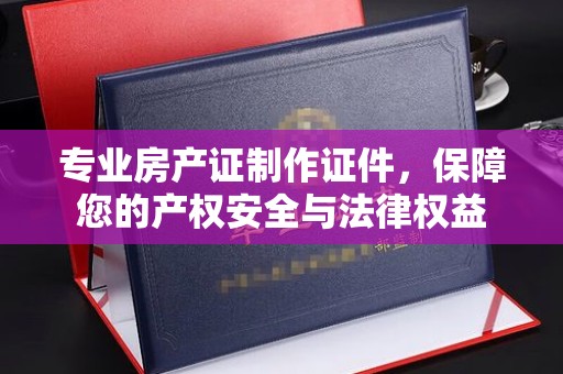 洪湖专业房产证制作证件，保障您的产权安全与法律权益